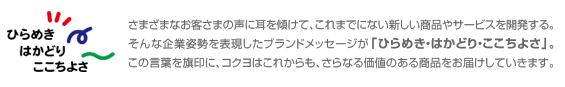 さまざまなお客さまの声に耳を傾けて、これまでにない新しい商品やサービスを開発する。そんな企業姿勢を表現したブランドメッセージが「ひらめき・はかどり・ここちよさ」。この言葉を旗印に、コクヨはこれからも、さらなる価値のある商品をお届けしていきます。