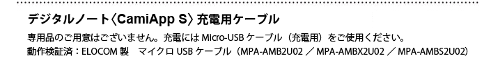 デジタルノート ＜CamiApp S＞充電用ケーブル　専用品のご用意はございません。充電には Micro-USBケーブル(充電用)をご使用ください。動作検証済：ELECOM製 マイクロUSBケーブル(MPA-AMB2U02/MPA-AMBX2U02/MPA-AMBS2U)