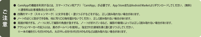 �����Ӂ@�� CamiApp�̋@�\�𗘗p����ɂ́A�X�}�[�g�t�H���p�A�v���uCamiApp�v���K�v�ł��BApp Store�܂���Android Market���_�E�����[�h���Ă��������B(����)�@���ʐM���͂��q�l���S�ƂȂ�܂��B�@�� �l���̃}�[�N�i�X�L�����}�[�N�j�ɕ����������E�h��Ԃ��Ȃǂ�����ƁA�������ǂݎ��Ȃ��ꍇ������܂��B�@�� �m�[�g�̋߂��ɉe���ł��镨�A���Ɏʂ肱�ޕ���u���Ȃ��ł��������B�������ǂݎ��Ȃ��ꍇ������܂��B�@�� ���͂��Â�����A�m�[�g�ɑ΂��ĎB�e�̊p�x���}������A�m�[�g���܂�Ă���ȂǁA�B�e�̊��ɂ���Ă͐������ǂݎ��Ȃ��ꍇ������܂��B�@�� �A�N�V�����}�[�J�[�̋L���ɂ́A���̃{�[���y�����g�p���A�w�肳�ꂽ�̈�������Z���h��Ԃ��Ă��������B�@����{�̐��������������̂��́A�ۈ�⃌�_��t���������̂��̂Ȃǂ͓ǂݎ��Ȃ��ꍇ������܂��B