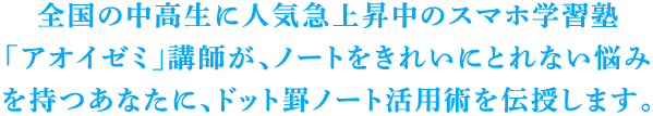 全国の中高生に人気急上昇中のスマホ学習塾「アオイゼミ」講師が、ノートをきれいにとれない悩みを持つあなたに、ドット罫ノート活用術を伝授します。