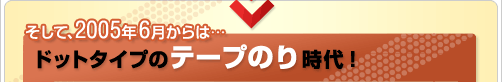 そして、2005年6月からは・・・ドットタイプのテープのり時代!