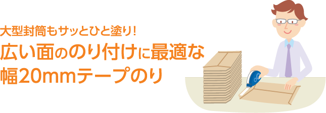 大型封筒もサッとひと塗り！ 広い面ののり付けに最適な幅20mmテープのり