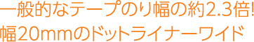 一般的なテープのり幅の約2.3倍！幅20mmのドットライナーワイド