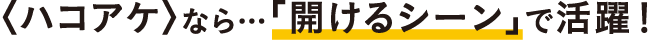 〈ハコアケ〉なら…「開けるシーン」で活躍！