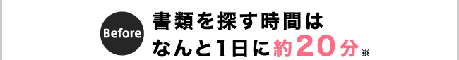 Before 書類を探す時間はなんと1日に20分