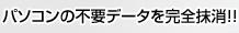 パソコンの不要データを完全抹消!!