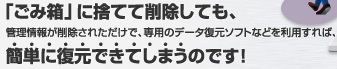 「ごみ箱」に捨てて削除しても、管理情報が削除されただけで、専用のデータ復元ソフトなどを利用すれば、簡単に復元できてしまうのです!
