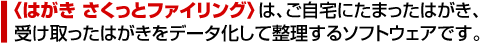 〈はがき さくっとファイリング〉は、ご自宅にたまったはがき、受け取ったはがきをデータ化して整理するソフトウェアです。