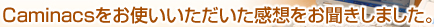 Caminacsをお使いいただいた感想をお聞きしました。