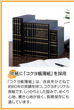 中紙に「コクヨ帳簿紙」を採用 「コクヨ帳簿紙」は、改良をかさねて約80年の実績を持つ、コクヨオリジナル原紙です。しっかりとした厚みで、めくり心地、書き心地が良く、長期保存にも適しています。
