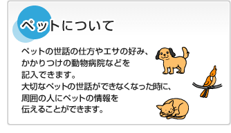 ペットについてペットの世話の仕方やエサの好み、かかりつけの動物病院などを記入できます。大切なペットの世話ができなくなった時に、周囲の人にペットの情報を伝えることができます。A