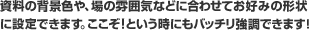 資料の背景色や、場の雰囲気などに合わせてお好みの形状に設定できます。ここぞ!という時にもバッチリ強調できます!
