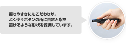 握りやすさにもこだわりが。よく使うボタンの所に自然と指を置けるような形状を採用しています。