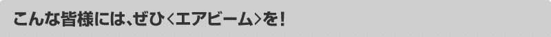 こんな皆様には、ぜひ<エアビーム>を!