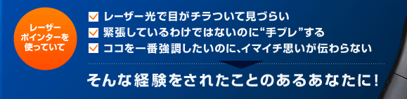レーザーポインターを使っていて レーザー光で目がチラついて見づらい 緊張しているわけではないのに“手ブレ”する ココを一番強調したいのに、イマイチ思いが伝わらない そんな経験をされたことのあるあなたに!