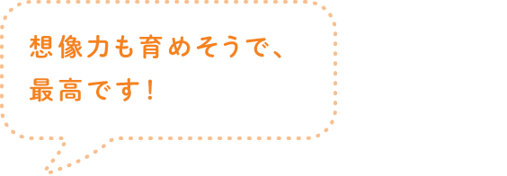 想像力も育めそうで、最高です！