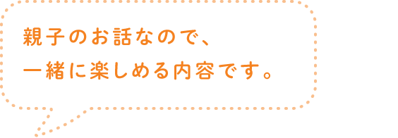 親子のお話なので、一緒に楽しめる内容です。