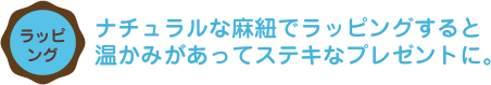 ナチュラルな麻紐でラッピングすると 温かみがあってステキなプレゼントに。