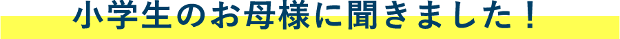 小学生のお母様に聞きました！