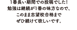 1番長い期間での投稿でした！勉強は継続が1番の味方なので、このまま志望校合格までぜひ続けて欲しいです。