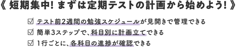 《 短期集中! まずは定期テストの計画から始めよう! 》/□ テスト前2週間の勉強スケジュールが見開きで管理できる/□ 簡単3ステップで、科目別に計画立てできる/□ 1行ごとに、各科目の進捗が確認できる