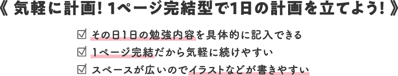 《 気軽に計画！ 1ページ完結型で1日の計画を立てよう！ 》/□ その日1日の勉強内容を具体的に記入できる/□ 1ページ完結だから気軽に続けやすい/□ スペースが広いのでイラストなどが書きやすい