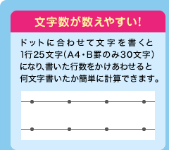 文字数が数えやすい！ ドットに合わせて文字を書くと1行25文字（A4・B罫のみ30文字）になり、書いた行数をかけあわせると何文字書いたか簡単に計算できます。