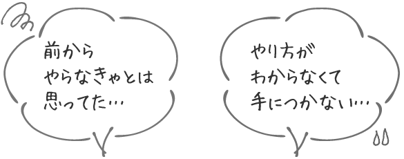 前からやらなきゃとは思ってた… / やり方がわからなくて手につかない…