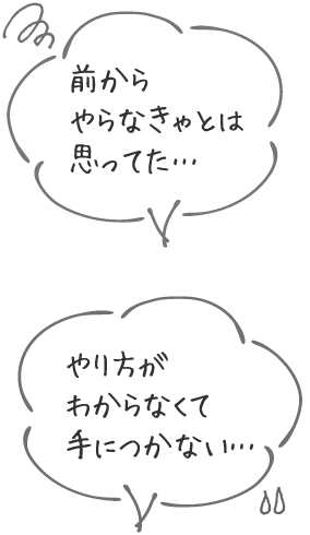 前からやらなきゃとは思ってた… / やり方がわからなくて手につかない…