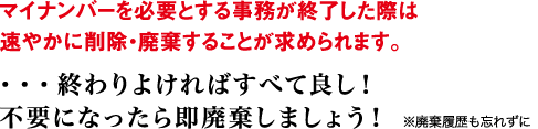 マイナンバーを必要とする事務が終了した際は速やかに削除・廃棄することが求められます。 ・・・終わりよければすべて良し！不要になったら即廃棄しましょう！ ※廃棄履歴も忘れずに