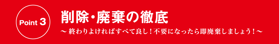 Point 3 削除・廃棄の徹底 〜終わりよければすべて良し！不要になったら即廃棄しましょう！〜