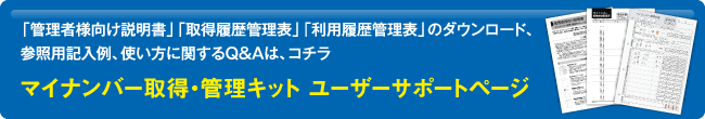 「管理者様向け説明書」「取得履歴管理表」「利用履歴管理表」のダウンロード、参照用記入例、使い方に関するQ&Aは、コチラ マイナンバー取得・管理キット ユーザーサポートページ