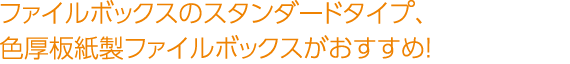 ファイルボックスのスタンダードタイプ、色厚板紙製ファイルボックスがおすすめ！