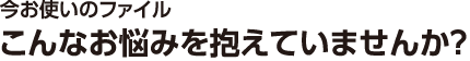 今お使いのファイル こんなお悩みを抱えていませんか？