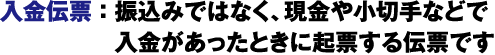 入金伝票：振込みではなく、現金や小切手などで入金があったときに起票する伝票です