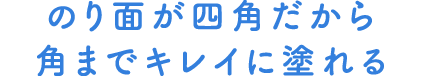 のり面が四角だから角までキレイに塗れる