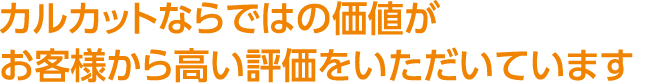 カルカットならではの価値がお客様から高い評価をいただいています