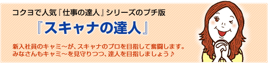 コクヨで人気「仕事の達人」シリーズのプチ版　「スキャナの達人」　新入社員のキャミ〜が、スキャナのプロを目指して奮闘します。みなさんもキャミ〜を見守りつつ、達人を目指しましょう♪