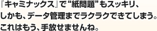 『キャミナックス』で“紙問題”もスッキリ、しかも、データ管理まで楽々できてしまう。これはもう、手放せませんね。