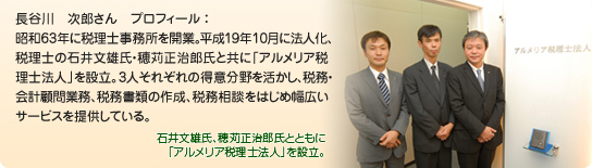 長谷川　次郎さん　プロフィール ：昭和63年に税理士事務所を開業。平成19年10月に法人化、税理士の石井文雄氏・穂苅正治郎氏と共に「アルメリア税理士法人」を設立。3人それぞれの得意分野を活かし、税務・会計顧問業務、税務書類の作成、税務相談をはじめ幅広いサービスを提供している。