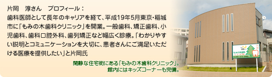 片岡　淳さん　プロフィール ：歯科医師として長年のキャリアを経て、平成19年5月東京・稲城市に「もみの木歯科クリニック」を開業。一般歯科、矯正歯科、小児歯科、歯科口腔外科、歯列矯正など幅広く診療。「わかりやすい説明とコミュニケーションを大切に、患者さんにご満足いただける医療を提供したい」と片岡氏