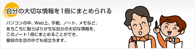 自分の大切な情報を1冊にまとめられる パソコンの中、Web上、手紙、ノート、メモなど、あちこちに散らばりがちな自分の大切な情報を、このノート1冊にまとめることができ、普段の生活の中でも役立ちます。