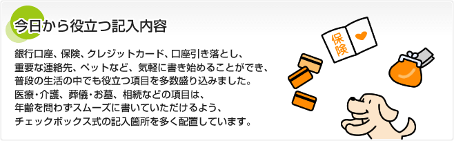 今日から役立つ記入内容 銀行口座、保険、クレジットカード、口座引き落とし、重要な連絡先、ペットなど、気軽に書き始めることができ、普段の生活の中でも役立つ項目を多数盛り込みました。医療・介護、葬儀・お墓、相続などの項目は、年齢を問わずスムーズに書いていただけるよう、チェックボックス式の記入箇所を多く配置しています。