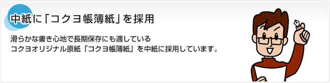 中紙に「コクヨ帳簿紙」を採用 滑らかな書き心地で長期保存にも適しているコクヨオリジナル原紙「コクヨ帳簿紙」を中紙に採用しています。