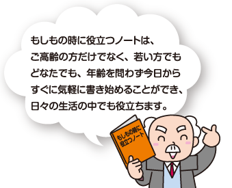 「もしもの時に役立つノート」は、ご高齢の方だけでなく、若い方でもどなたでも、年齢を問わず今日からすぐに気軽に書き始めることができ、日々の生活の中でも役立ちます。