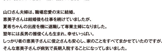 山口さん夫婦は、職場恋愛の末に結婚。恵美子さんは結婚後も仕事を続けていましたが、夏希ちゃんの出産を機に退職して専業主婦になりました。翌年には長男の雅俊くんも生まれ、幸せいっぱい。しっかり者の恵美子さんに俊之さんも安心し、家のことをすべてまかせていたのですが、そんな恵美子さんが病気で長期入院することになってしまいました。