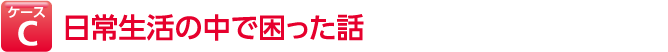 ケースC 日常生活の中で困った話