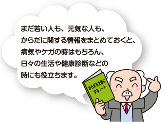 まだ若い人も、元気な人も、からだに関する情報をまとめておくと、病気やケガの時はもちろん、日々の生活や健康診断などの時にも役立ちます。