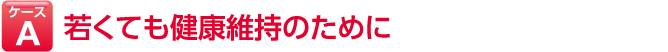 ケースA 若くても健康維持のために