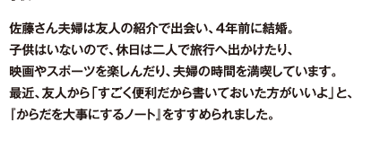 佐藤さん夫婦は友人の紹介で出会い、4年前に結婚。子供はいないので、休日は二人で旅行へ出かけたり、映画やスポーツを楽しんだり、夫婦の時間を満喫しています。最近、友人から「すごく便利だから書いておいた方がいいよ」と、『からだを大事にするノート』をすすめられました。